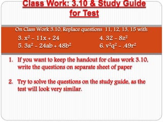 Class Work: 3.10 & Study Guide
for Test
1. If you want to keep the handout for class work 3.10,
write the questions on separate sheet of paper
2. Try to solve the questions on the study guide, as the
test will look very similar.
On Class Work 3.10, Replace questions 11, 12, 13, 15 with
3. x2 - 11x + 24 4. 32 - 8z2
5. 3a2 - 24ab + 48b2 6. v2q2 - .49r2
 