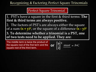 Perfect Square Trinomial
1. PST's have a square in the first & third terms: The
first & third terms are always positive.
2. The factors of PST's are always either the square
of a sum (x + y)², or the square of a difference (x - y)²
3. To determine whether a trinomial is a PST, one
of two tests need to be applied. They are:
The middle term is twice the product of
the square root of the first term and the
square root of the third term.
or b 2
2
must = A*C
Recognizing & Factoring Perfect Square Trinomials
 
