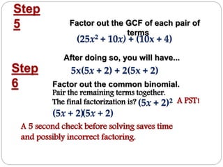 Step
5 Factor out the GCF of each pair of
terms
After doing so, you will have...
Step
6 Factor out the common binomial.
(25x2 + 10x) + (10x + 4)
5x(5x + 2) + 2(5x + 2)
(5x + 2)(5x + 2)
Pair the remaining terms together.
The final factorization is? A PST!(5x + 2)2
A 5 second check before solving saves time
and possibly incorrect factoring.
 