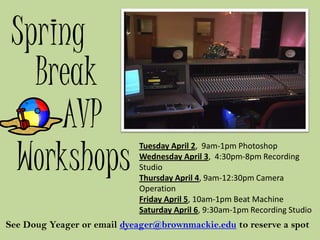 Spring
   Break
     AVP
 Workshops
                            Tuesday April 2, 9am-1pm Photoshop
                            Wednesday April 3, 4:30pm-8pm Recording
                            Studio
                            Thursday April 4, 9am-12:30pm Camera
                            Operation
                            Friday April 5, 10am-1pm Beat Machine
                            Saturday April 6, 9:30am-1pm Recording Studio
See Doug Yeager or email dyeager@brownmackie.edu to reserve a spot
 