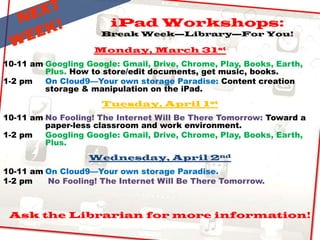 iPad Workshops:
Break Week—Library—For You!
Monday, March 31st
10-11 am Googling Google: Gmail, Drive, Chrome, Play, Books, Earth,
Plus. How to store/edit documents, get music, books.
1-2 pm On Cloud9—Your own storage Paradise: Content creation
storage & manipulation on the iPad.
Tuesday, April 1st
10-11 am No Fooling! The Internet Will Be There Tomorrow: Toward a
paper-less classroom and work environment.
1-2 pm Googling Google: Gmail, Drive, Chrome, Play, Books, Earth,
Plus.
Wednesday, April 2nd
10-11 am On Cloud9—Your own storage Paradise.
1-2 pm No Fooling! The Internet Will Be There Tomorrow.
Ask the Librarian for more information!
 