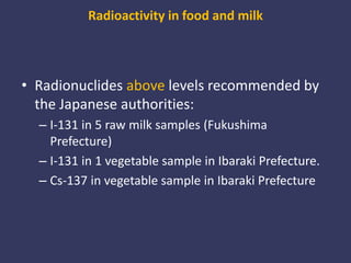 Radioactivity in food and milkRadionuclides abovelevels recommended by the Japanese authorities:I-131 in 5 raw milk samples (Fukushima Prefecture)I-131 in 1 vegetable sample in Ibaraki Prefecture. Cs-137 in vegetable sample in Ibaraki Prefecture