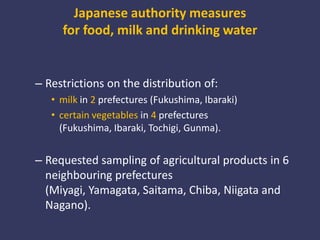 Japanese authority measures for food, milk and drinking waterRestrictions on the distribution of:milkin 2prefectures (Fukushima, Ibaraki) certain vegetables in 4 prefectures (Fukushima, Ibaraki, Tochigi, Gunma). Requested sampling of agricultural products in 6 neighbouring prefectures (Miyagi, Yamagata, Saitama, Chiba, Niigata and Nagano).