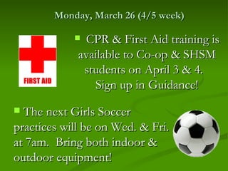 Monday, March 26 (4/5 week)

             CPR & First Aid training is
             available to Co-op & SHSM
              students on April 3 & 4.
                Sign up in Guidance!
 The next Girls Soccer
practices will be on Wed. & Fri.
at 7am. Bring both indoor &
outdoor equipment!
 