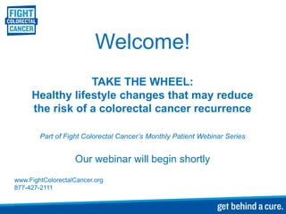 Welcome!
TAKE THE WHEEL:
Healthy lifestyle changes that may reduce
the risk of a colorectal cancer recurrence
Part of Fight Colorectal Cancer’s Monthly Patient Webinar Series
Our webinar will begin shortly
www.FightColorectalCancer.org
877-427-2111
 