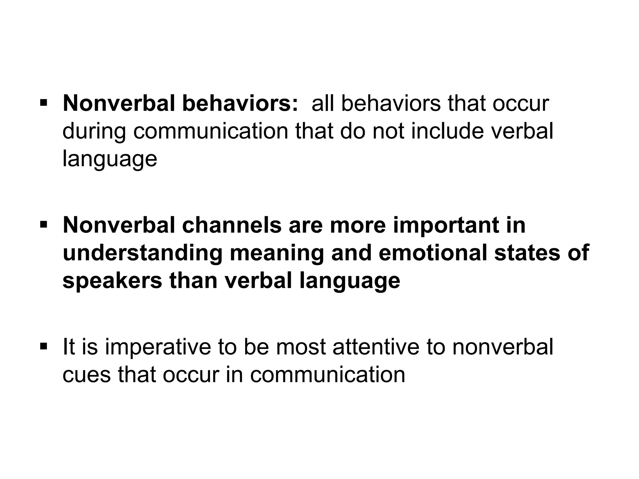 Nonverbal behaviors: all behaviors that occur
during communication that do not include verbal
language
 Nonverbal channels are more important in
understanding meaning and emotional states of
speakers than verbal language
 It is imperative to be most attentive to nonverbal
cues that occur in communication
 