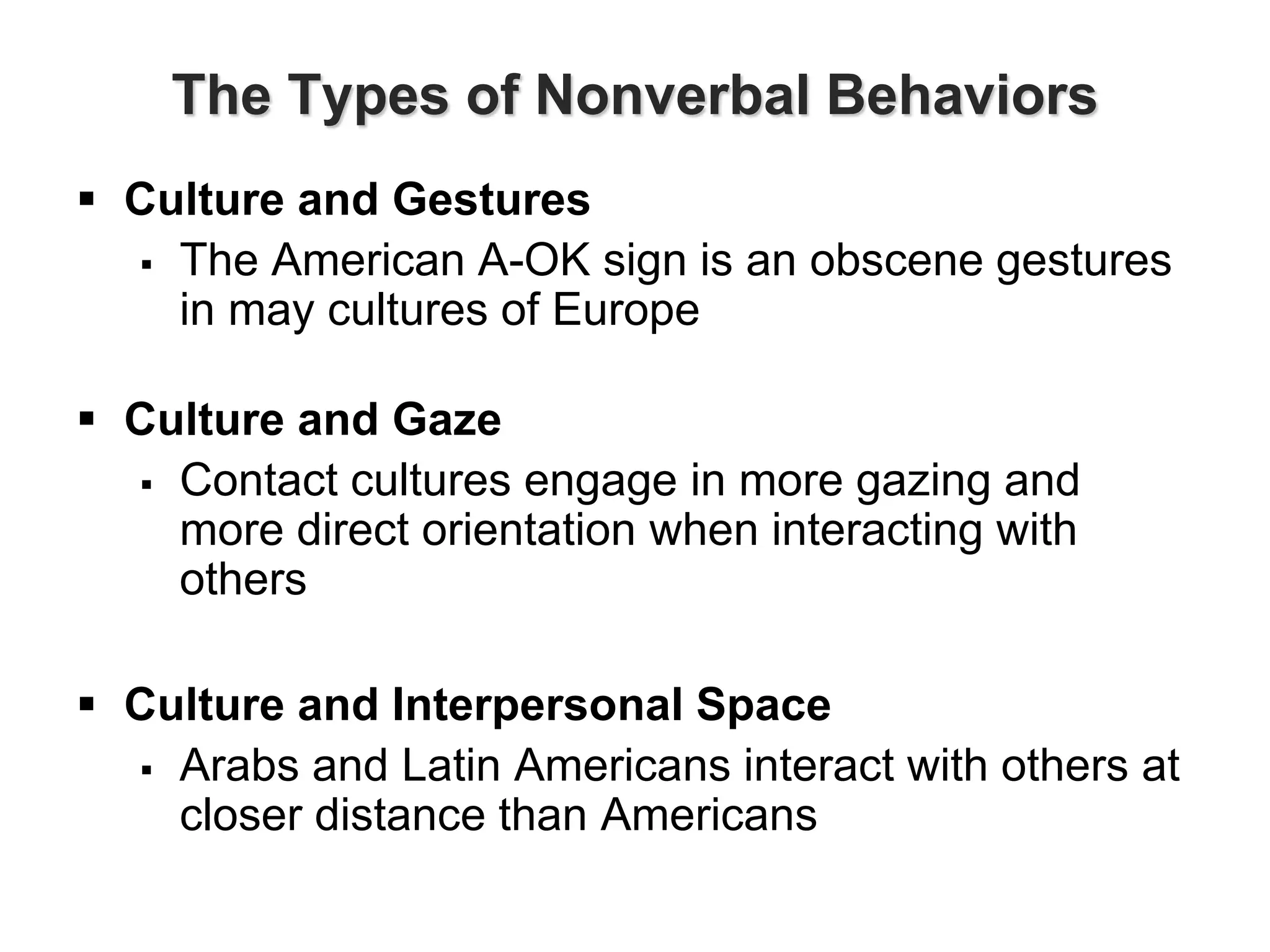 The Types of Nonverbal Behaviors
 Culture and Gestures
 The American A-OK sign is an obscene gestures
in may cultures of Europe
 Culture and Gaze
 Contact cultures engage in more gazing and
more direct orientation when interacting with
others
 Culture and Interpersonal Space
 Arabs and Latin Americans interact with others at
closer distance than Americans
 