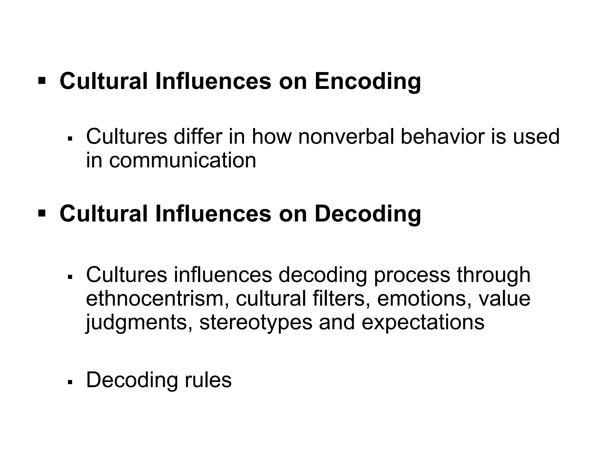  Cultural Influences on Encoding
 Cultures differ in how nonverbal behavior is used
in communication
 Cultural Influences on Decoding
 Cultures influences decoding process through
ethnocentrism, cultural filters, emotions, value
judgments, stereotypes and expectations
 Decoding rules
 