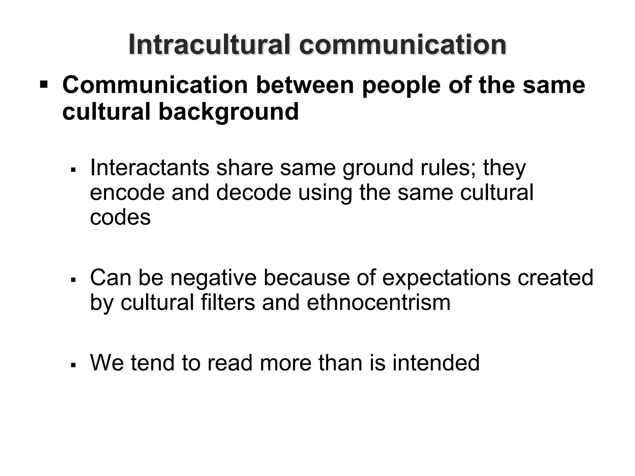 Intracultural communication
 Communication between people of the same
cultural background
 Interactants share same ground rules; they
encode and decode using the same cultural
codes
 Can be negative because of expectations created
by cultural filters and ethnocentrism
 We tend to read more than is intended
 