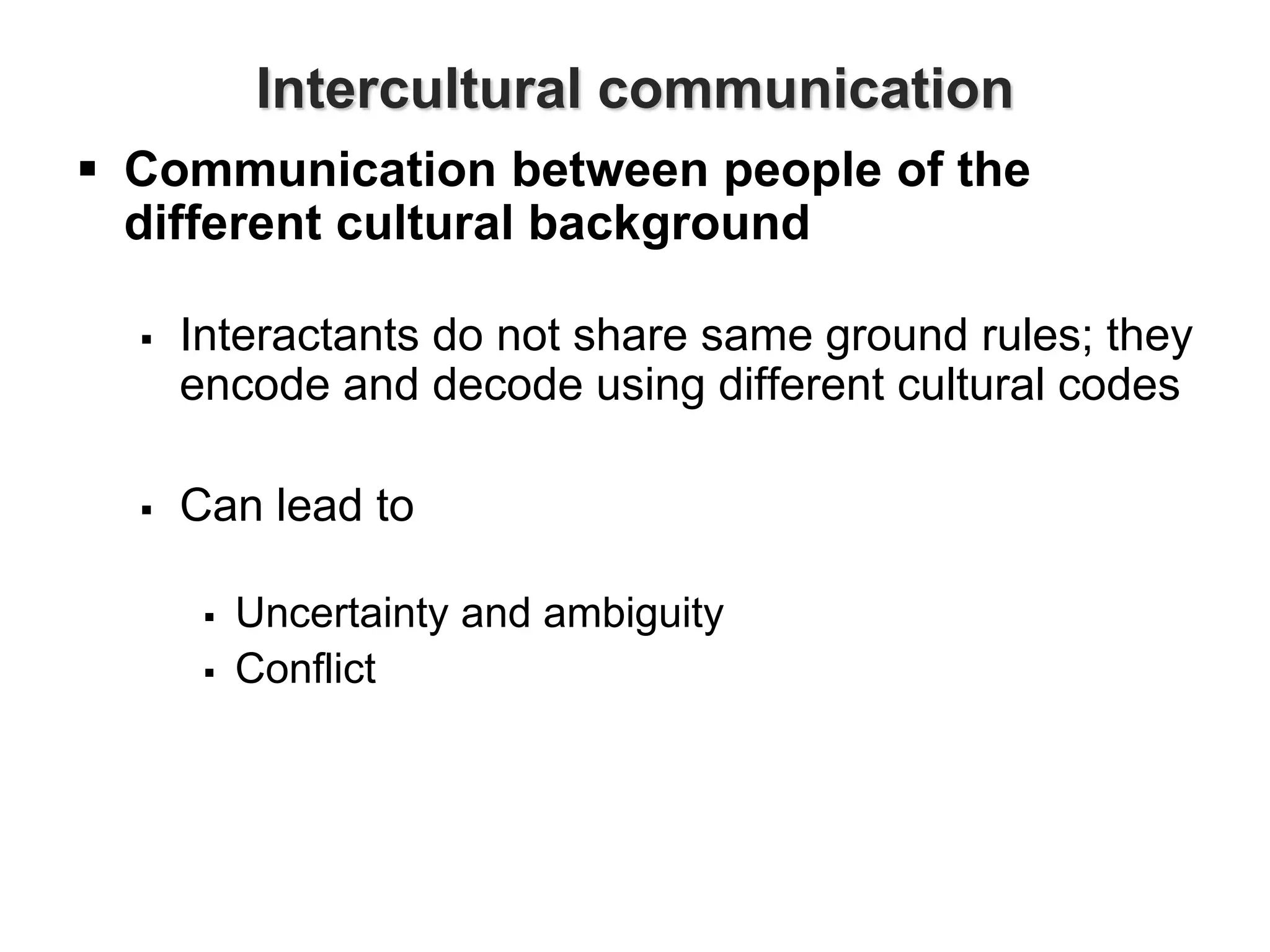 Intercultural communication
 Communication between people of the
different cultural background
 Interactants do not share same ground rules; they
encode and decode using different cultural codes
 Can lead to
 Uncertainty and ambiguity
 Conflict
 