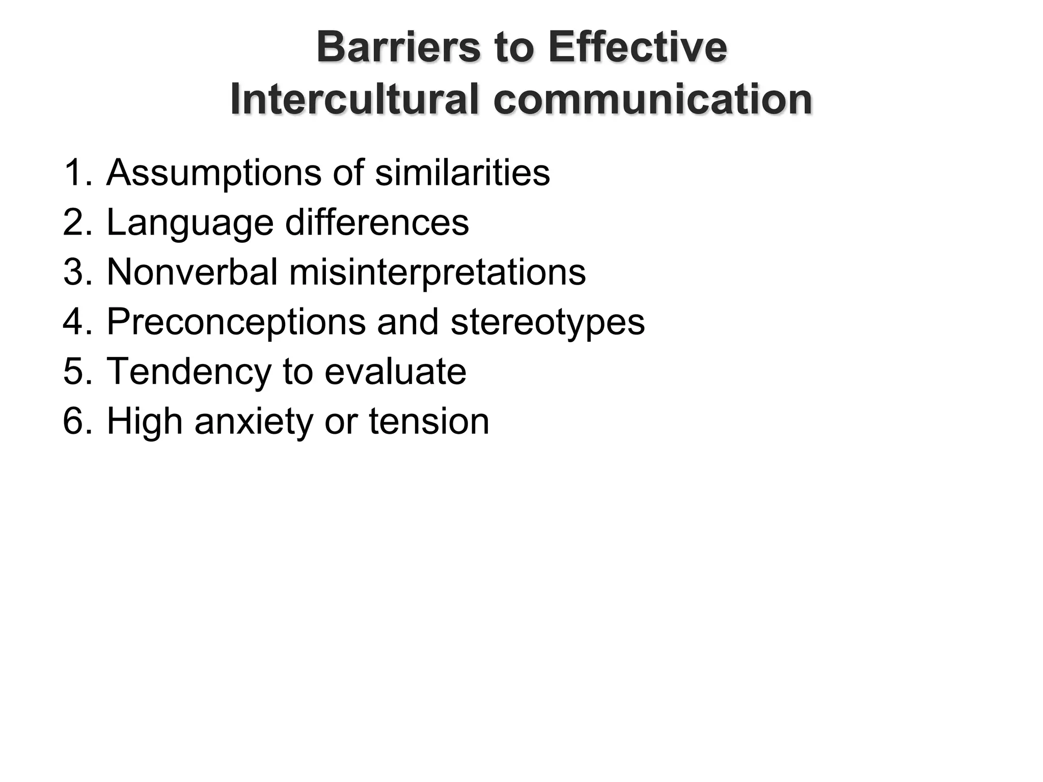 Barriers to Effective
Intercultural communication
1. Assumptions of similarities
2. Language differences
3. Nonverbal misinterpretations
4. Preconceptions and stereotypes
5. Tendency to evaluate
6. High anxiety or tension
 