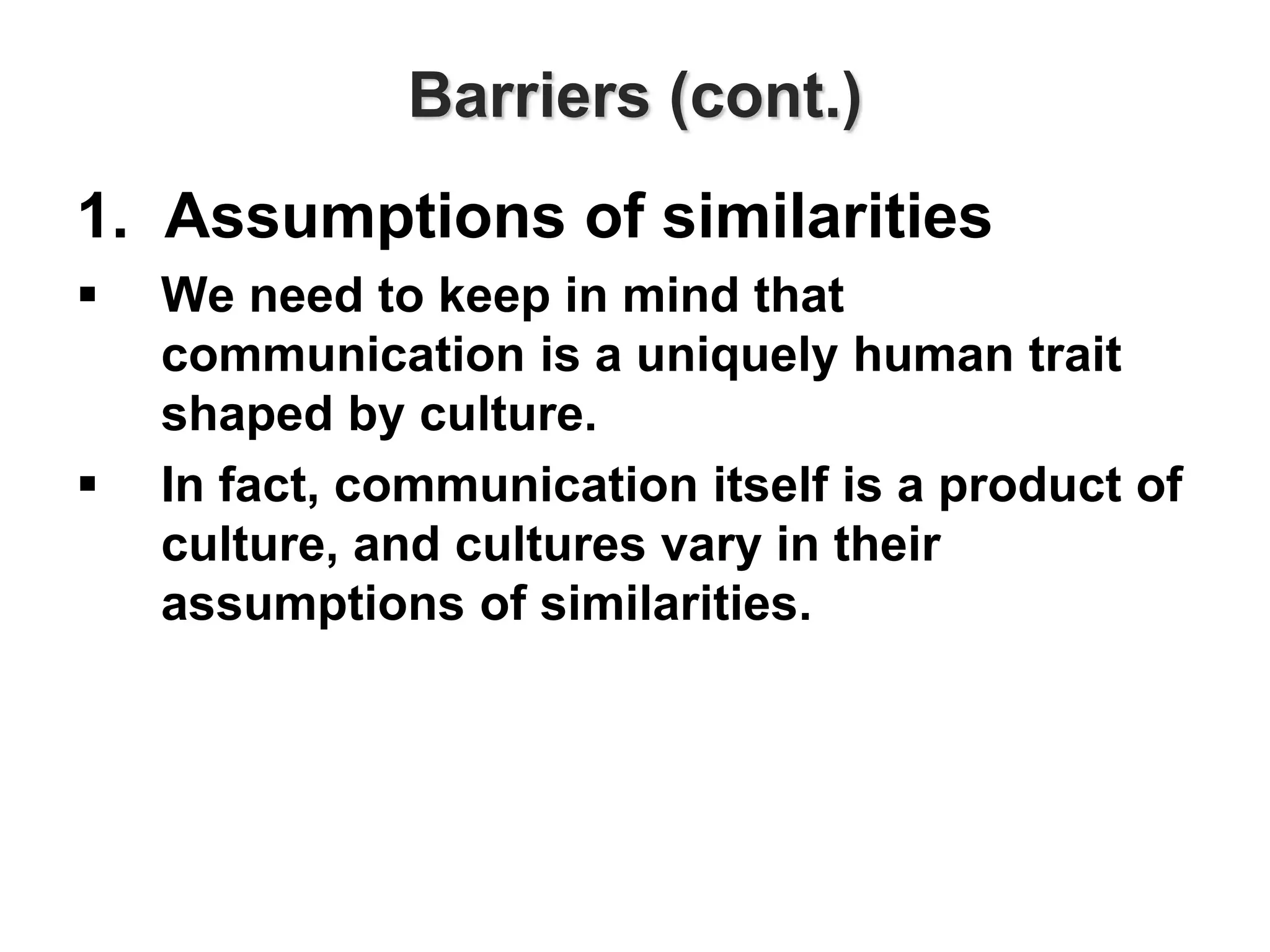Barriers (cont.)
1. Assumptions of similarities
 We need to keep in mind that
communication is a uniquely human trait
shaped by culture.
 In fact, communication itself is a product of
culture, and cultures vary in their
assumptions of similarities.
 
