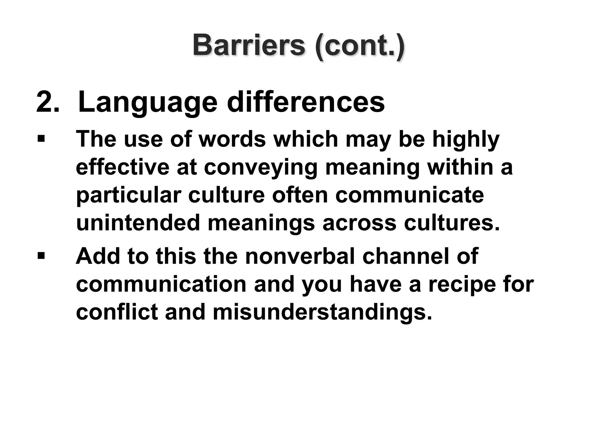 Barriers (cont.)
2. Language differences
 The use of words which may be highly
effective at conveying meaning within a
particular culture often communicate
unintended meanings across cultures.
 Add to this the nonverbal channel of
communication and you have a recipe for
conflict and misunderstandings.
 