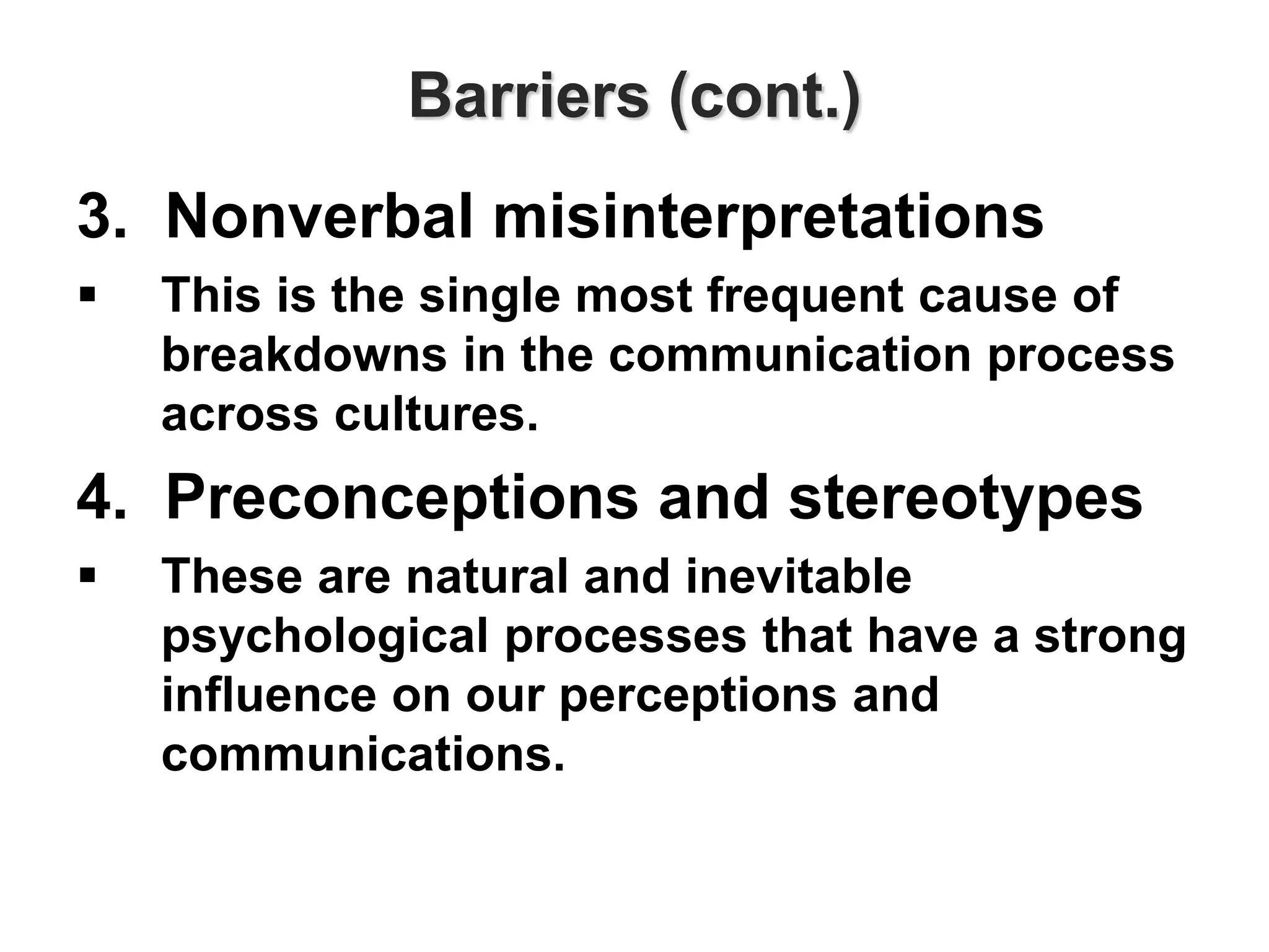Barriers (cont.)
3. Nonverbal misinterpretations
 This is the single most frequent cause of
breakdowns in the communication process
across cultures.
4. Preconceptions and stereotypes
 These are natural and inevitable
psychological processes that have a strong
influence on our perceptions and
communications.
 
