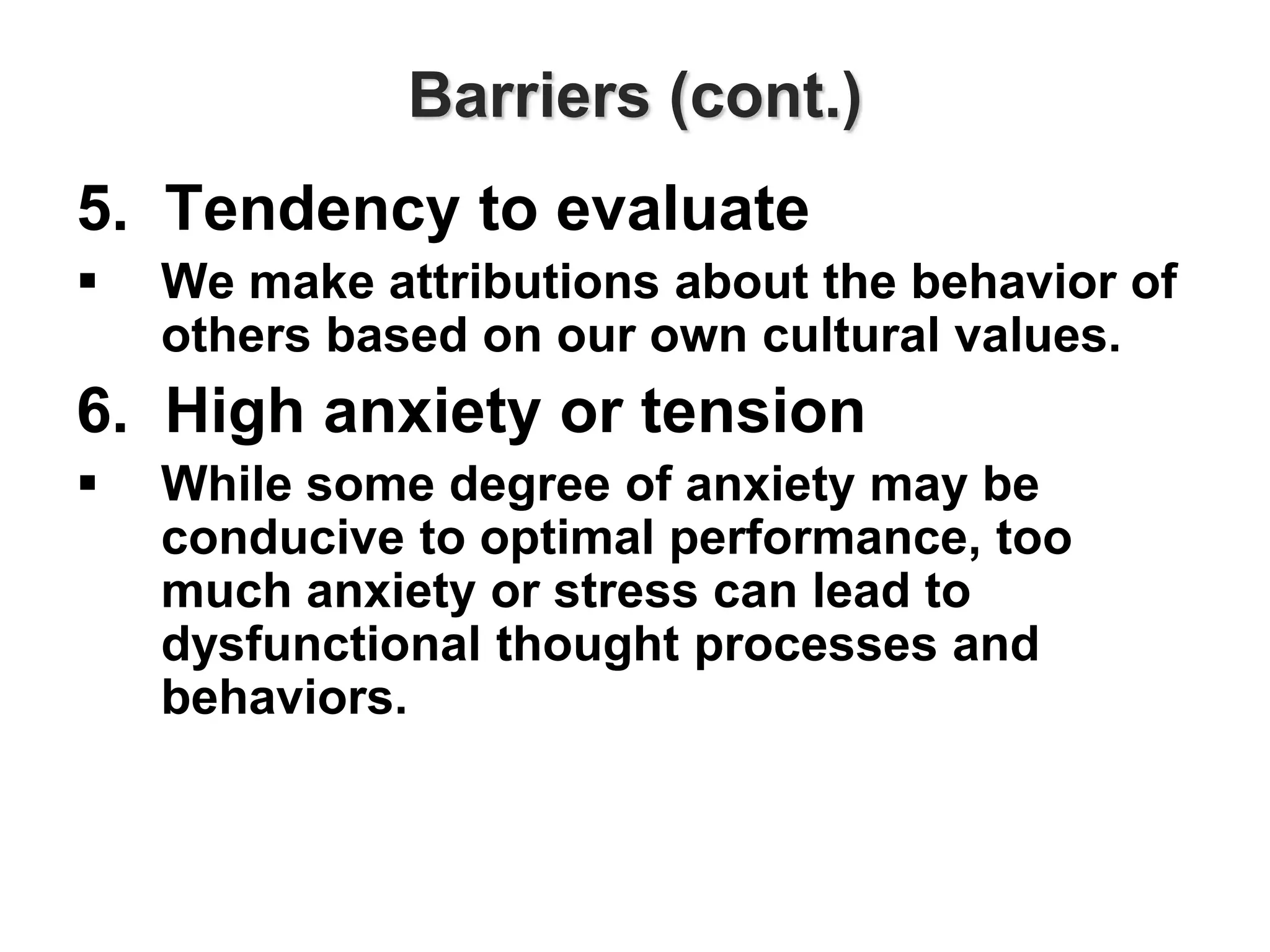 Barriers (cont.)
5. Tendency to evaluate
 We make attributions about the behavior of
others based on our own cultural values.
6. High anxiety or tension
 While some degree of anxiety may be
conducive to optimal performance, too
much anxiety or stress can lead to
dysfunctional thought processes and
behaviors.
 