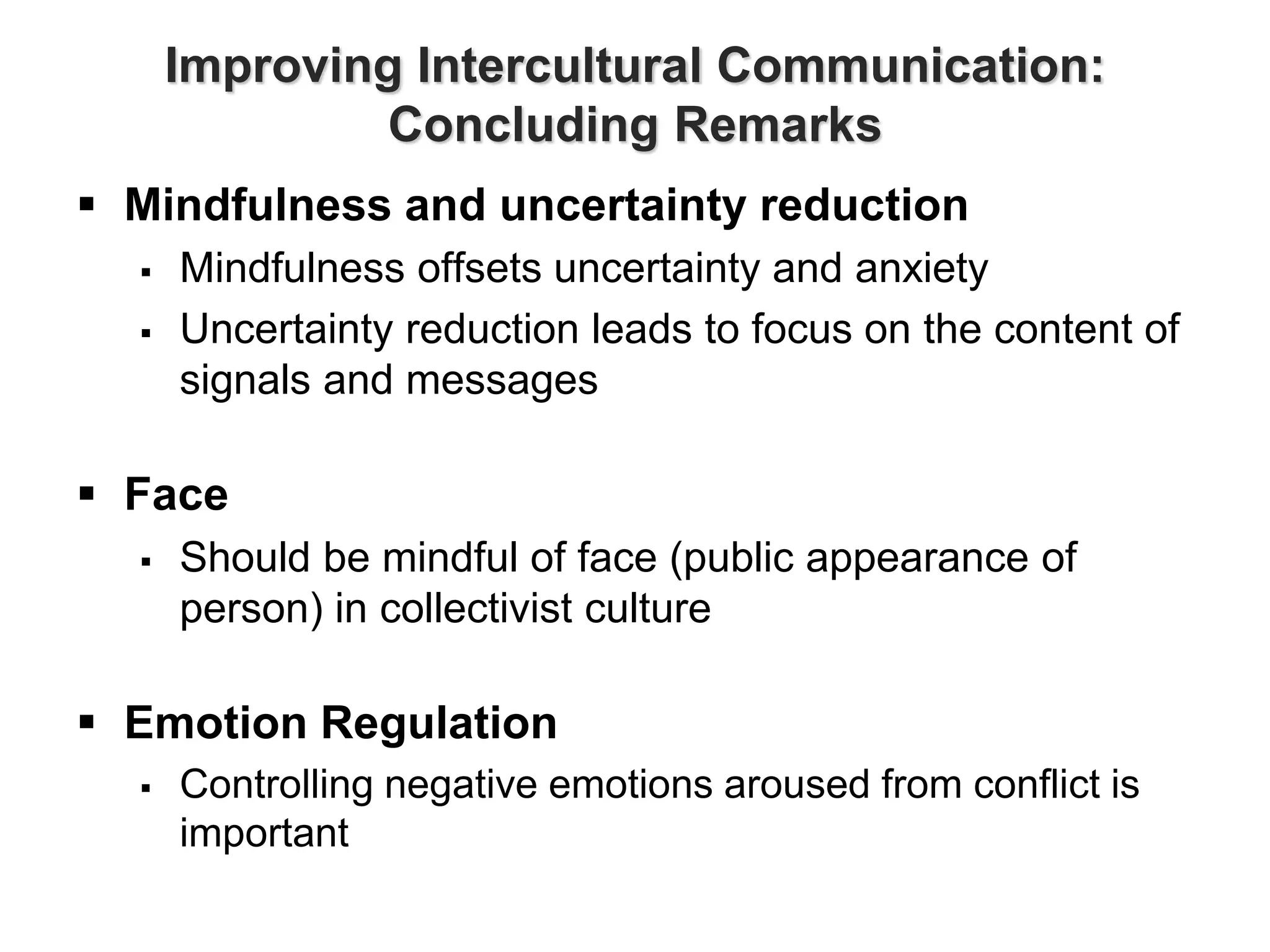 Improving Intercultural Communication:
Concluding Remarks
 Mindfulness and uncertainty reduction
 Mindfulness offsets uncertainty and anxiety
 Uncertainty reduction leads to focus on the content of
signals and messages
 Face
 Should be mindful of face (public appearance of
person) in collectivist culture
 Emotion Regulation
 Controlling negative emotions aroused from conflict is
important
 