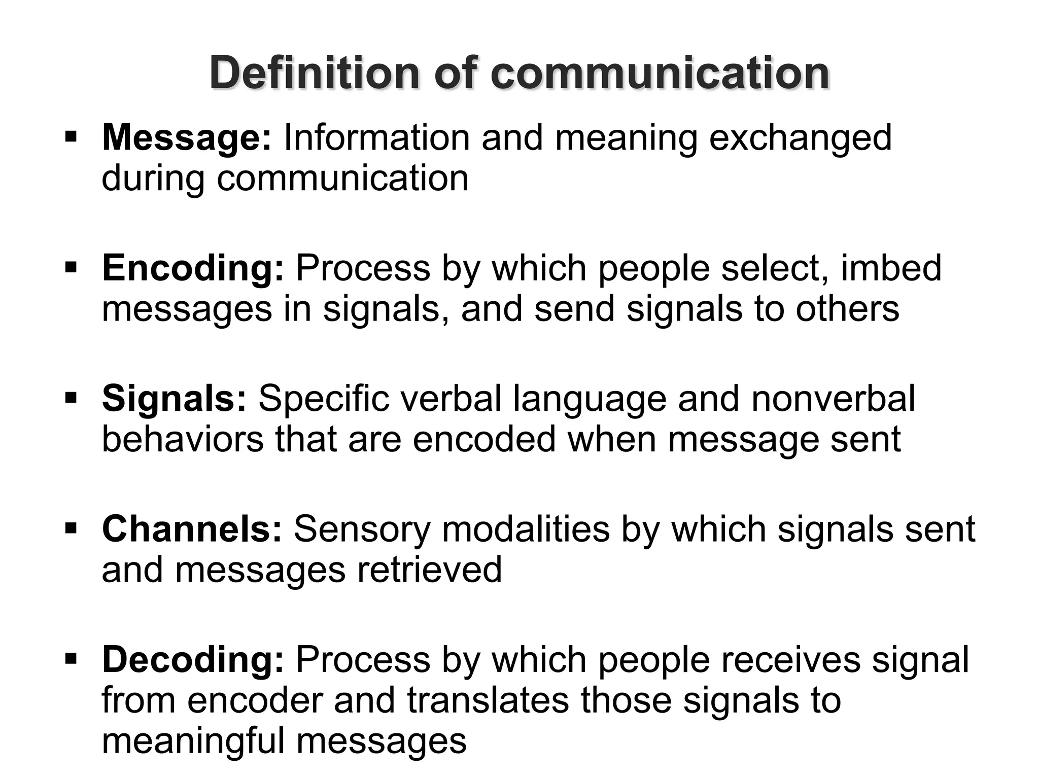 Definition of communication
 Message: Information and meaning exchanged
during communication
 Encoding: Process by which people select, imbed
messages in signals, and send signals to others
 Signals: Specific verbal language and nonverbal
behaviors that are encoded when message sent
 Channels: Sensory modalities by which signals sent
and messages retrieved
 Decoding: Process by which people receives signal
from encoder and translates those signals to
meaningful messages
 