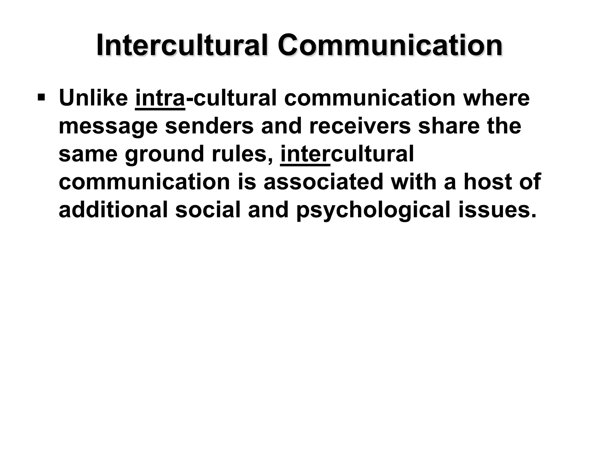 Intercultural Communication
 Unlike intra-cultural communication where
message senders and receivers share the
same ground rules, intercultural
communication is associated with a host of
additional social and psychological issues.
 