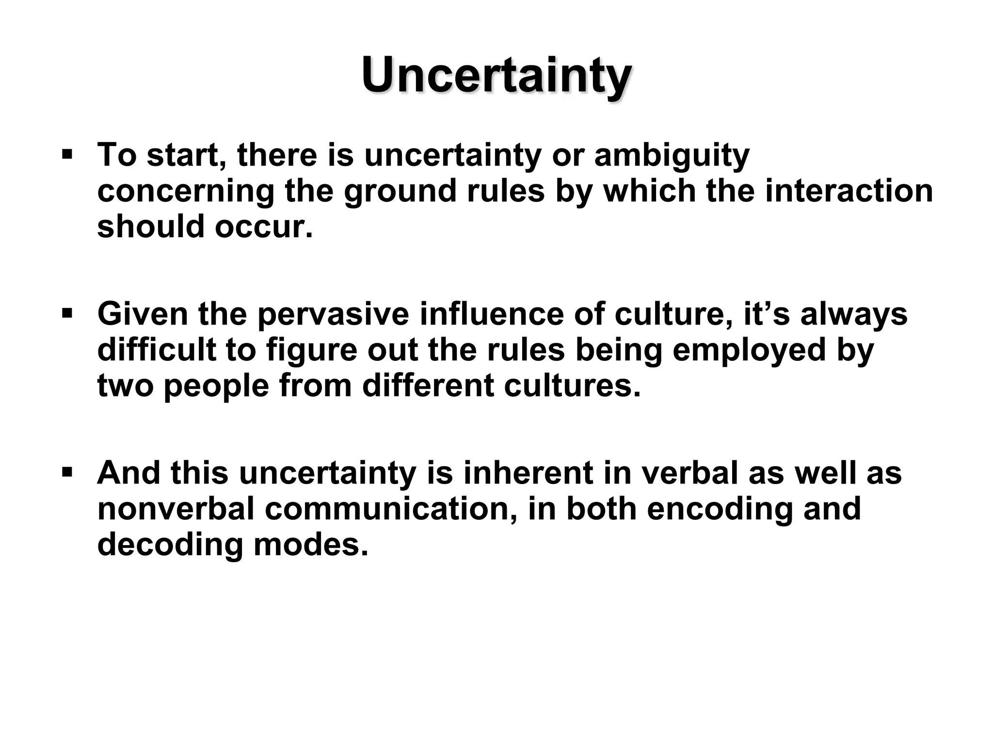 Uncertainty
 To start, there is uncertainty or ambiguity
concerning the ground rules by which the interaction
should occur.
 Given the pervasive influence of culture, it’s always
difficult to figure out the rules being employed by
two people from different cultures.
 And this uncertainty is inherent in verbal as well as
nonverbal communication, in both encoding and
decoding modes.
 