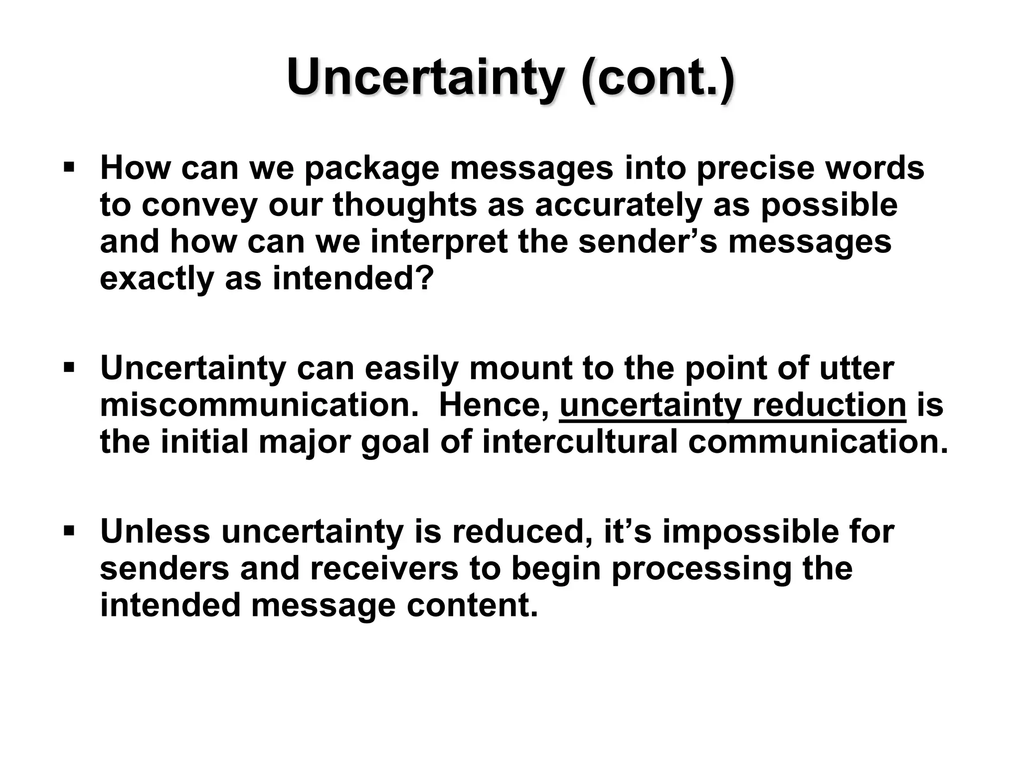 Uncertainty (cont.)
 How can we package messages into precise words
to convey our thoughts as accurately as possible
and how can we interpret the sender’s messages
exactly as intended?
 Uncertainty can easily mount to the point of utter
miscommunication. Hence, uncertainty reduction is
the initial major goal of intercultural communication.
 Unless uncertainty is reduced, it’s impossible for
senders and receivers to begin processing the
intended message content.
 