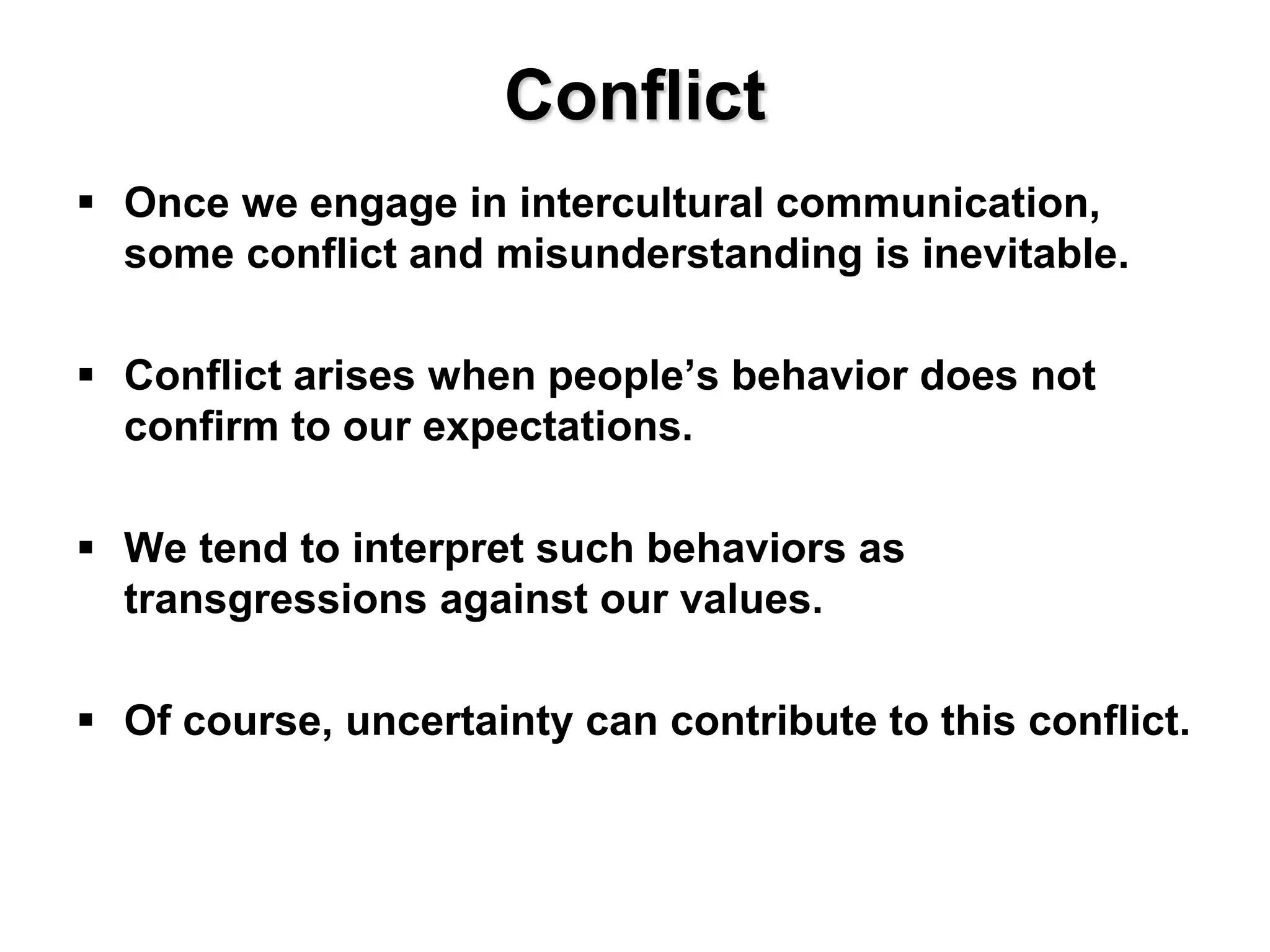 Conflict
 Once we engage in intercultural communication,
some conflict and misunderstanding is inevitable.
 Conflict arises when people’s behavior does not
confirm to our expectations.
 We tend to interpret such behaviors as
transgressions against our values.
 Of course, uncertainty can contribute to this conflict.
 