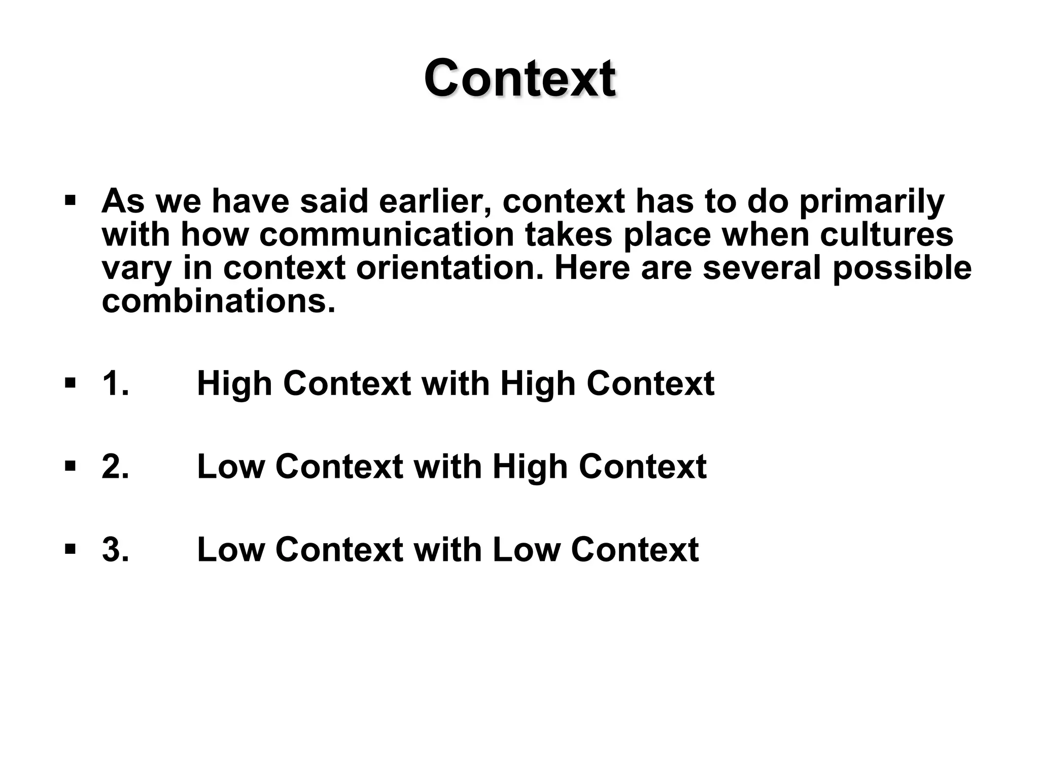Context
 As we have said earlier, context has to do primarily
with how communication takes place when cultures
vary in context orientation. Here are several possible
combinations.
 1. High Context with High Context
 2. Low Context with High Context
 3. Low Context with Low Context
 