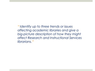 “ Identify up to three trends or issues
affecting academic libraries and give a
big-picture description of how they might
affect Research and Instructional Services
librarians.”
 