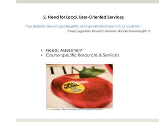 2. Need for Local, User-Oriented Services

“our students are not your students, and your students are not our students.”
                                  -Cheryl Laguardia, Research Librarian, Harvard University (2011)




          • Needs Assessment
          • Course-specific Resources & Services




             Image courtesy of Ryan Mahoney, via Flickr Creative Commons
 