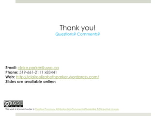 Thank you!
                                              Questions? Comments?




Email: claire.parker@uwo.ca
Phone: 519-661-2111 x83441
Web: http://claireelizabethparker.wordpress.com/
Slides are available online:




This work is licensed under a Creative Commons Attribution-NonCommercial-ShareAlike 3.0 Unported License.
 