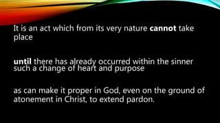 It is an act which from its very nature cannot take
place
until there has already occurred within the sinner
such a change of heart and purpose
as can make it proper in God, even on the ground of
atonement in Christ, to extend pardon.
 