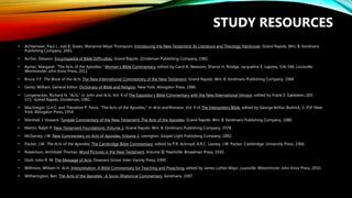 • Achtemeier, Paul J., Joel B. Green, Marianne Meye Thompson. Introducing the New Testament: Its Literature and Theology Hardcover. Grand Rapids: Wm. B. Eerdmans
Publishing Company, 2001.
• Archer, Gleason. Encyclopedia of Bible Difficulties. Grand Rapids: Zondervan Publishing Company, 1982.
• Aymer, Margaret. “The Acts of the Apostles.” Women’s Bible Commentary, edited by Carol A. Newsom, Sharon H. Rindge, Jacqueline E. Lapsley, 536-546. Louisville:
Westminster John Knox Press, 2012.
• Bruce, F.F. The Book of the Acts. The New International Commentary of the New Testament. Grand Rapids: Wm. B. Eerdmans Publishing Company, 1984.
• Gentz, William, General Editor. Dictionary of Bible and Religion. New York: Abingdon Press, 1986.
• Longenecker, Richard N. “Acts,” in John and Acts. Vol. 9 of The Expositor’s Bible Commentary with the New International Version, edited by Frank E. Gæbelein, 205-
573. Grand Rapids: Zondervan, 1981.
• MacGregor, G.H.C. and Theodore P. Ferris. “The Acts of the Apostles,” in Acts and Romans. Vol. 9 of The Interpreters Bible, edited by George Arthur Buttrick, 3-354. New
York: Abingdon Press, 1954.
• Marshall, I, Howard. Tyndale Commentary of the New Testament: The Acts of the Apostles. Grand Rapids: Wm. B. Eerdmans Publishing Company, 1980.
• Martin, Ralph P. New Testament Foundations: Volume 2. Grand Rapids: Wm. B. Eerdmans Publishing Company, 1978.
• McGarvey, J.W. New Commentary on Acts of Apostles, Volume 1. Lexington: Gospel Light Publishing Company, 1892.
• Packer, J.W. The Acts of the Apostles. The Cambridge Bible Commentary, edited by P.R. Ackroyd, A.R.C. Leaney, J.W. Packer. Cambridge: University Press, 1966.
• Robertson, Archibald Thomas. Word Pictures in the New Testament, Volume III. Nashville: Broadman Press, 1930.
• Stott, John R. W. The Message of Acts. Downers Grove: Inter-Varsity Press, 1990.
• Willimon, William H. Acts. Interpretation: A Bible Commentary for Teaching and Preaching, edited by James Luther Mays. Louisville: Westminster John Knox Press, 2010.
• Witherington, Ben. The Acts of the Apostles : A Socio-Rhetorical Commentary. Eerdmans, 1997.
STUDY RESOURCES
 