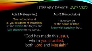 Acts 2:14 (beginning)
“Men of Judah and
all you residents of Jerusalem,
let me explain this to you and
pay attention to my words…’
Acts 2:36 (conclusion)
“Therefore let
all the house of Israel
know with certainty that…
“God has made this Jesus,
whom you crucified,
both Lord and Messiah!”
LITERARY DEVICE: INCLUSIO
 