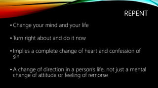 REPENT
• Change your mind and your life
• Turn right about and do it now
• Implies a complete change of heart and confession of
sin
• A change of direction in a person’s life, not just a mental
change of attitude or feeling of remorse
 