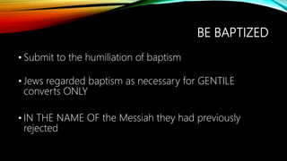 BE BAPTIZED
• Submit to the humiliation of baptism
• Jews regarded baptism as necessary for GENTILE
converts ONLY
• IN THE NAME OF the Messiah they had previously
rejected
 