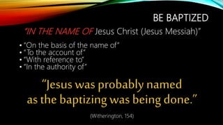 BE BAPTIZED
“IN THE NAME OF Jesus Christ (Jesus Messiah)”
• “On the basis of the name of”
• “To the account of”
• “With reference to”
• “In the authority of”
“Jesus was probably named
as the baptizing was being done.”
(Witherington, 154)
 