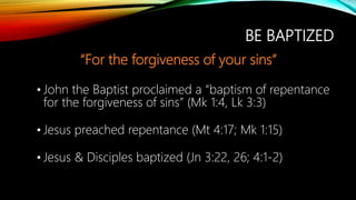 BE BAPTIZED
“For the forgiveness of your sins”
• John the Baptist proclaimed a “baptism of repentance
for the forgiveness of sins” (Mk 1:4, Lk 3:3)
• Jesus preached repentance (Mt 4:17; Mk 1:15)
• Jesus & Disciples baptized (Jn 3:22, 26; 4:1-2)
 