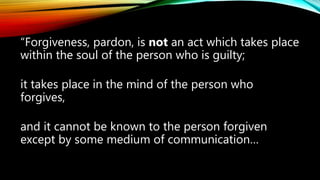 “Forgiveness, pardon, is not an act which takes place
within the soul of the person who is guilty;
it takes place in the mind of the person who
forgives,
and it cannot be known to the person forgiven
except by some medium of communication…
 