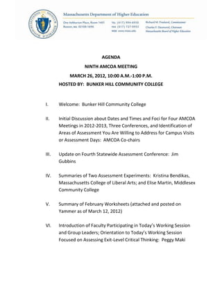 AGENDA
NINTH AMCOA MEETING
MARCH 26, 2012, 10:00 A.M.-1:00 P.M.
HOSTED BY: BUNKER HILL COMMUNITY COLLEGE
I. Welcome: Bunker Hill Community College
II. Initial Discussion about Dates and Times and Foci for Four AMCOA
Meetings in 2012-2013, Three Conferences, and Identification of
Areas of Assessment You Are Willing to Address for Campus Visits
or Assessment Days: AMCOA Co-chairs
III. Update on Fourth Statewide Assessment Conference: Jim
Gubbins
IV. Summaries of Two Assessment Experiments: Kristina Bendikas,
Massachusetts College of Liberal Arts; and Elise Martin, Middlesex
Community College
V. Summary of February Worksheets (attached and posted on
Yammer as of March 12, 2012)
VI. Introduction of Faculty Participating in Today’s Working Session
and Group Leaders; Orientation to Today’s Working Session
Focused on Assessing Exit-Level Critical Thinking: Peggy Maki
 