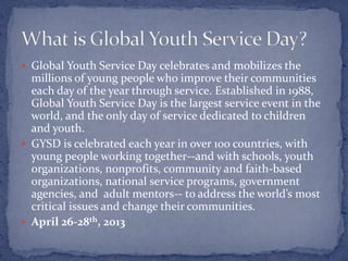  Global Youth Service Day celebrates and mobilizes the
  millions of young people who improve their communities
  each day of the year through service. Established in 1988,
  Global Youth Service Day is the largest service event in the
  world, and the only day of service dedicated to children
  and youth.
 GYSD is celebrated each year in over 100 countries, with
  young people working together--and with schools, youth
  organizations, nonprofits, community and faith-based
  organizations, national service programs, government
  agencies, and adult mentors-- to address the world’s most
  critical issues and change their communities.
 April 26-28th, 2013
 
