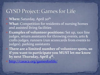  When: Saturday, April 20th
 What: Competition for residents of nursing homes
  and assisted living facilities
 Examples of volunteer positions: Set up, race line
  judges, return assistants for throwing events, arts &
  crafts judges, runners (run scorecards from events to
  judges), parking assistants
 There are a limited number of volunteer spots, so
  if you want to participate you MUST let me know
  by next Thursday, April 4th.
 http://casaca.org/gamesforlife/
 