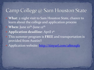  What: 2 night visit to Sam Houston State, chance to
    learn about the college and application process
   When: June 10th-June 12th
   Application deadline: April 1st
   This summer program is FREE and transportation is
    provided from Austin!!
   Application website: http://tinyurl.com/a8mzqfo
 