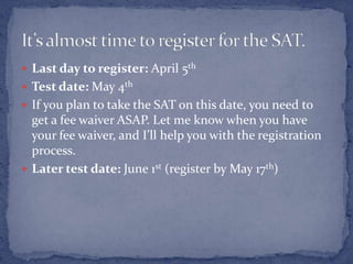  Last day to register: April 5th
 Test date: May 4th
 If you plan to take the SAT on this date, you need to
  get a fee waiver ASAP. Let me know when you have
  your fee waiver, and I’ll help you with the registration
  process.
 Later test date: June 1st (register by May 17th)
 