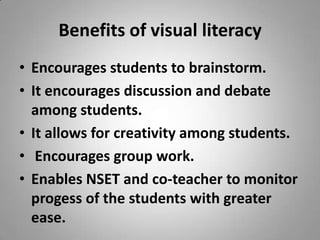 Benefits of visual literacy Encourages students to brainstorm.  It encourages discussion and debate among students.  It allows for creativity among students.   Encourages group work.  Enables NSET and co-teacher to monitor progess of the students with greater ease.  
