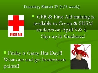 Tuesday, March 27 (4/5 week)

             CPR & First Aid training is
             available to Co-op & SHSM
              students on April 3 & 4.
                Sign up in Guidance!

 Friday is Crazy Hat Day!!!
Wear one and get homeroom
points!!
 