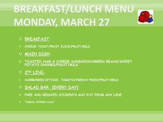  BREAKFAST:
 CHEESE TOAST/FRUIT JUICE/FRUIT/MILK
 MAIN DISH:
 TOASTED HAM & CHEESE SANDWICH/GREEN BEANS/SWEET
POTATO CHUNKS/FRUIT/MILK
 2ND LINE:
 HAMBURGER/LETTUCE, TOMATO/FRENCH FRIES/FRUIT/MILK
 SALAD BAR (EVERY DAY)
 FREE AND REDUCED STUDENTS MAY EAT FROM ANY LINE.
 *CEREAL OFFERED DAILY
 