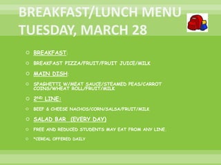  BREAKFAST:
 BREAKFAST PIZZA/FRUIT/FRUIT JUICE/MILK
 MAIN DISH:
 SPAGHETTI W/MEAT SAUCE/STEAMED PEAS/CARROT
COINS/WHEAT ROLL/FRUIT/MILK
 2ND LINE:
 BEEF & CHEESE NACHOS/CORN/SALSA/FRUIT/MILK
 SALAD BAR (EVERY DAY)
 FREE AND REDUCED STUDENTS MAY EAT FROM ANY LINE.
 *CEREAL OFFERED DAILY
 