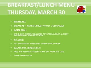 BREAKFAST:
 BREAKFAST MUFFIN/FRUIT/FRUIT JUICE/MILK
 MAIN DISH:
 BAR-B-QUE CHICKEN/SCALLOPED POTATOES/CARROT & CELERY
STICKS/WHEAT ROLL/FRUIT/MILK
 2ND LINE:
 HOT DOG/FRENCH FRIES/BABY CARROTS/FRUIT/MILK
 SALAD BAR (EVERY DAY)
 FREE AND REDUCED STUDENTS MAY EAT FROM ANY LINE.
 *CEREAL OFFERED DAILY
 