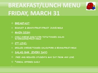  BREAKFAST:
 BISCUIT & GRAVY/FRUIT/FRUIT JUICE/MILK
 MAIN DISH:
 CHILI CHEESE DOG/TATER TOTS/TOSSED SALAD
W/DRESSING/FRUIT/MILK
 2ND LINE:
 GRILLED CHEESE/TOSSED SALAD/PORK & BEANS/FRUIT/MILK
 SALAD BAR (EVERY DAY)
 FREE AND REDUCED STUDENTS MAY EAT FROM ANY LINE.
 *CEREAL OFFERED DAILY

 