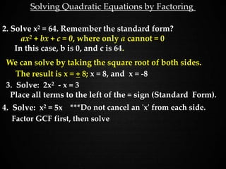 Solving Quadratic Equations by Factoring
2. Solve x2 = 64. Remember the standard form?
ax2 + bx + c = 0, where only a cannot = 0
In this case, b is 0, and c is 64.
We can solve by taking the square root of both sides.
3. Solve: 2x2 - x = 3
Place all terms to the left of the = sign (Standard Form).
The result is x = + 8; x = 8, and x = -8
4. Solve: x2 = 5x ***Do not cancel an 'x' from each side.
Factor GCF first, then solve
 