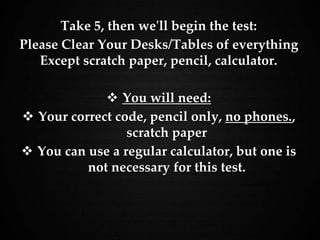 Take 5, then we'll begin the test:
Please Clear Your Desks/Tables of everything
Except scratch paper, pencil, calculator.
 You will need:
 Your correct code, pencil only, no phones.,
scratch paper
 You can use a regular calculator, but one is
not necessary for this test.
 